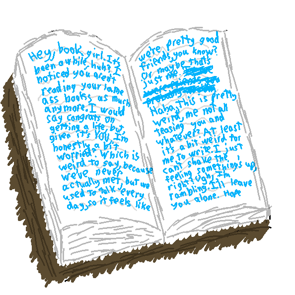 Within the book it says, Hey, book girl. It's been a while, huh? I noticed you aren't reading your ass lame books as much anymore. I would say congrats on getting a life, but given it's you, I'm honestly a bit worried? Which is weird to say, because we've never actually met, but we used to talk every day, so it feels like we're pretty good friends, you know? Or maybe that's just me. Haha, this is pretty weird, me not all teasing you and whatever? At least it's a bit weird for me to write. I just can't shake the feeling that something's up, right? Ugh, I'm rambling. I'll leave you alone. Hope you're doing okay. Feel free to write me any time. I'll even stop messing up your books if you want. Uh. Oops. Then, below that, Oh, and by the way, I realized we never told each other our names. Mine is Illvirki! You don't have to say yours if you don't want to, but this way you can stop calling me CG (let me guess, it stands for Crazy Gangster?). Then even lower, (I'm still gonna call you book girl either way. :P)